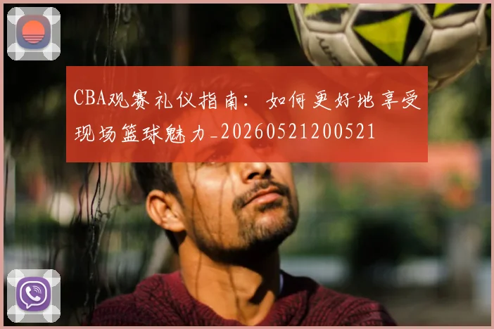 CBA观赛礼仪指南：如何更好地享受现场篮球魅力_20260521200521