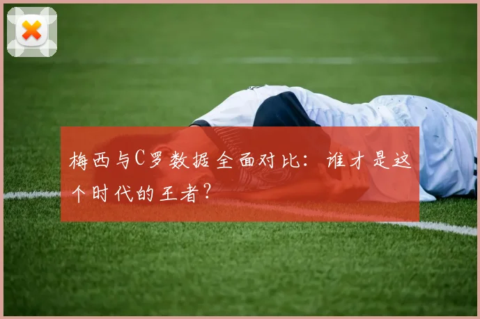 梅西与C罗数据全面对比：谁才是这个时代的王者？