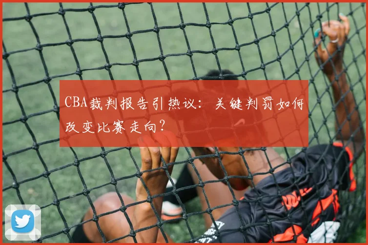 CBA裁判报告引热议：关键判罚如何改变比赛走向？