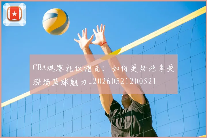CBA观赛礼仪指南：如何更好地享受现场篮球魅力_20260521200521